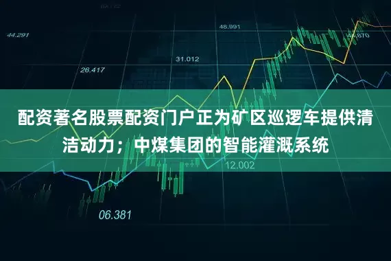 配资著名股票配资门户正为矿区巡逻车提供清洁动力；中煤集团的智能灌溉系统
