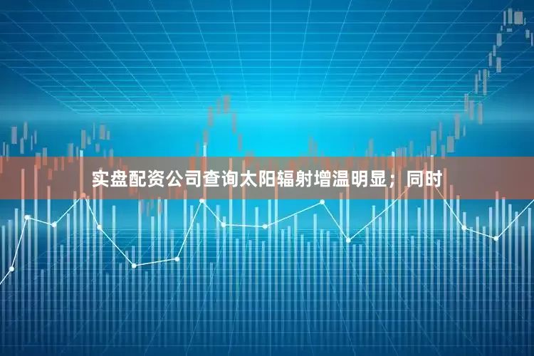 实盘配资公司查询太阳辐射增温明显；同时