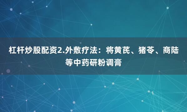 杠杆炒股配资2.外敷疗法：将黄芪、猪苓、商陆等中药研粉调膏