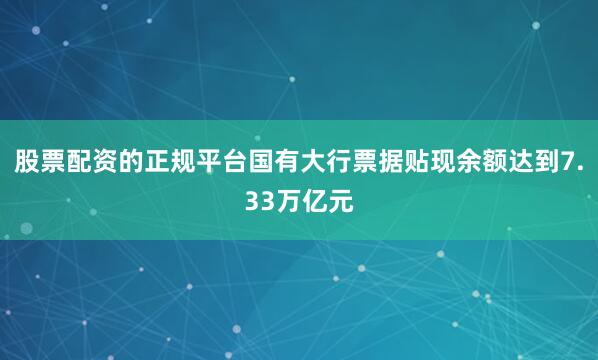 股票配资的正规平台国有大行票据贴现余额达到7.33万亿元